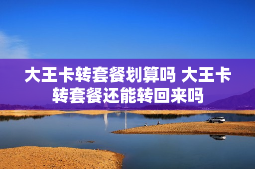 大王卡转套餐划算吗 大王卡转套餐还能转回来吗