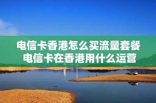 电信卡香港怎么买流量套餐 电信卡在香港用什么运营商