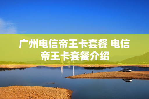 广州电信帝王卡套餐 电信帝王卡套餐介绍