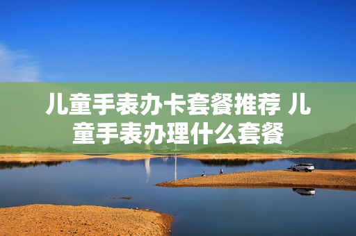 儿童手表办卡套餐推荐 儿童手表办理什么套餐