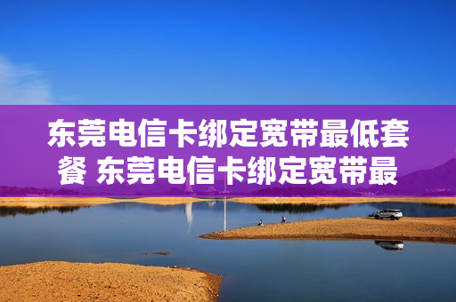东莞电信卡绑定宽带最低套餐 东莞电信卡绑定宽带最低套餐是什么