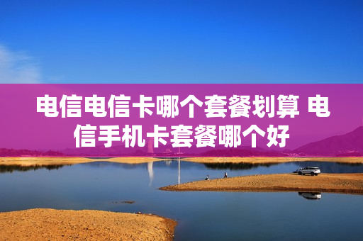 电信电信卡哪个套餐划算 电信手机卡套餐哪个好