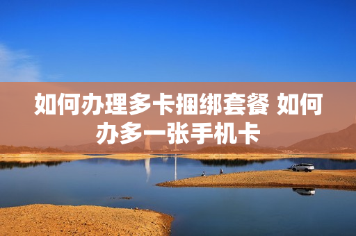 如何办理多卡捆绑套餐 如何办多一张手机卡