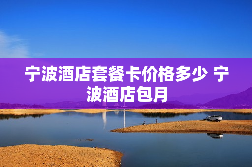 宁波酒店套餐卡价格多少 宁波酒店包月