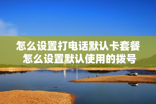 怎么设置打电话默认卡套餐 怎么设置默认使用的拨号电话卡