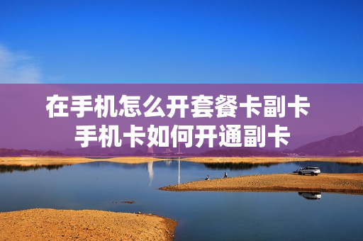 在手机怎么开套餐卡副卡 手机卡如何开通副卡