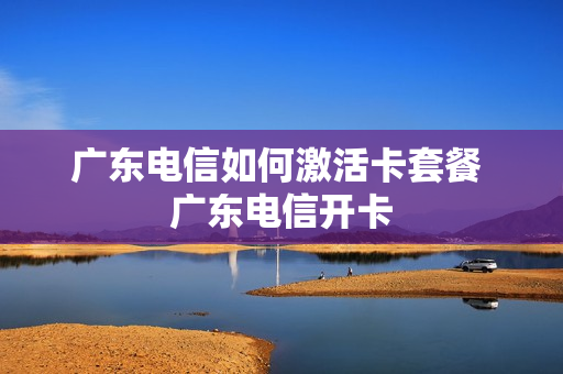 广东电信如何激活卡套餐 广东电信开卡