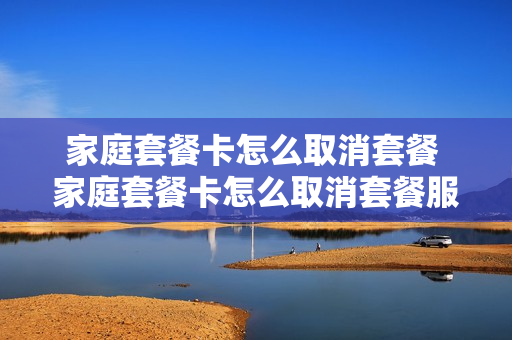 家庭套餐卡怎么取消套餐 家庭套餐卡怎么取消套餐服务