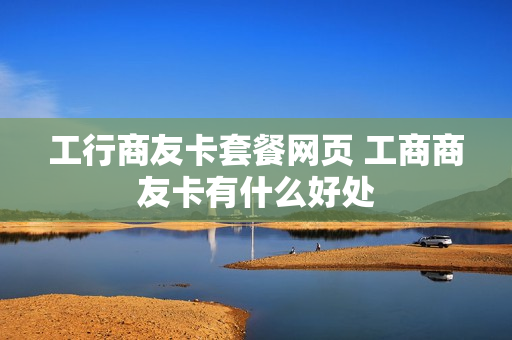 工行商友卡套餐网页 工商商友卡有什么好处