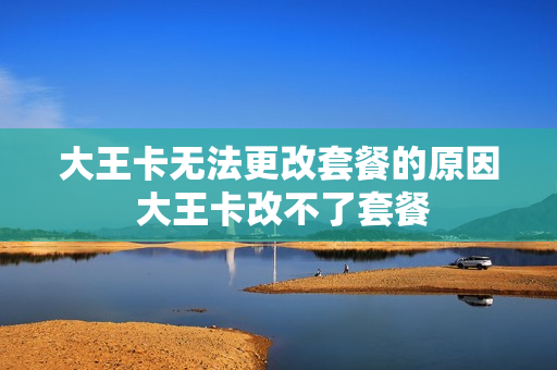 大王卡无法更改套餐的原因 大王卡改不了套餐