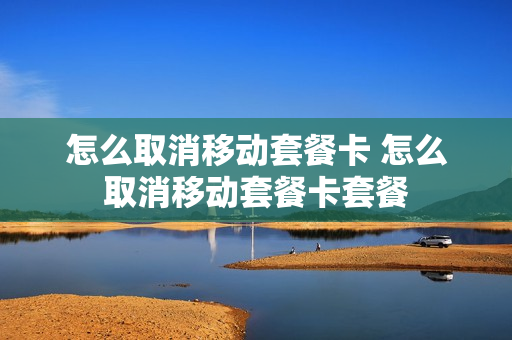 怎么取消移动套餐卡 怎么取消移动套餐卡套餐