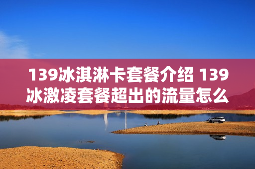 139冰淇淋卡套餐介绍 139冰激凌套餐超出的流量怎么算