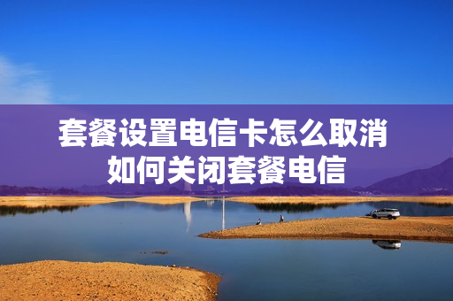 套餐设置电信卡怎么取消 如何关闭套餐电信