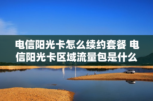 电信阳光卡怎么续约套餐 电信阳光卡区域流量包是什么