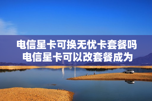 电信星卡可换无忧卡套餐吗 电信星卡可以改套餐成为流量卡吗