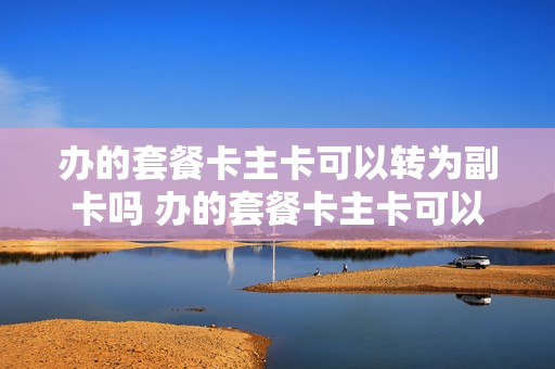 办的套餐卡主卡可以转为副卡吗 办的套餐卡主卡可以转为副卡吗