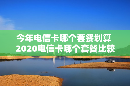 今年电信卡哪个套餐划算 2020电信卡哪个套餐比较好