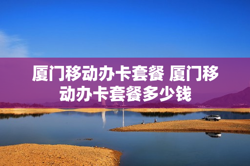 厦门移动办卡套餐 厦门移动办卡套餐多少钱