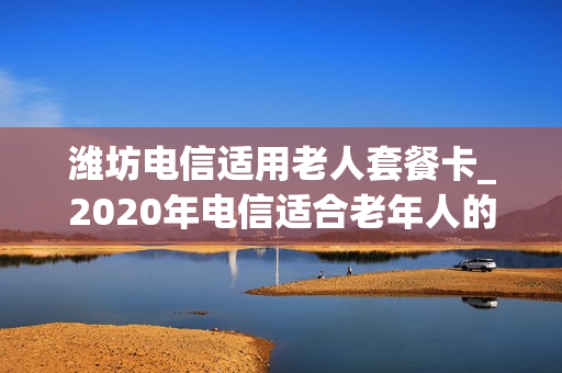 潍坊电信适用老人套餐卡_2020年电信适合老年人的套餐