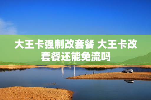 大王卡强制改套餐 大王卡改套餐还能免流吗