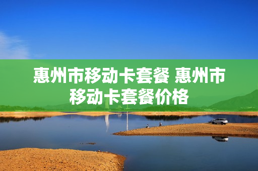 惠州市移动卡套餐 惠州市移动卡套餐价格