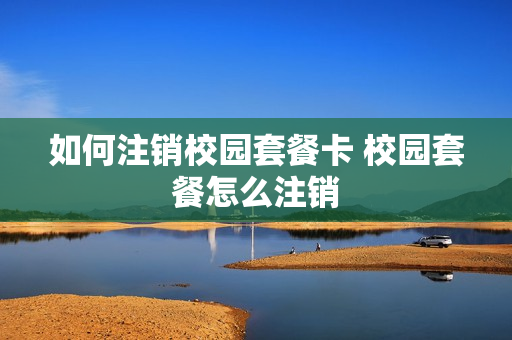 如何注销校园套餐卡 校园套餐怎么注销