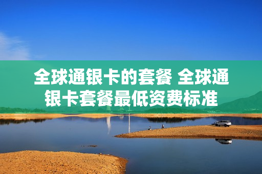 全球通银卡的套餐 全球通银卡套餐最低资费标准