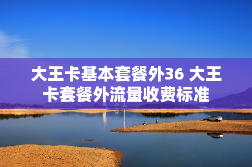 大王卡基本套餐外36 大王卡套餐外流量收费标准