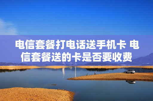 电信套餐打电话送手机卡 电信套餐送的卡是否要收费