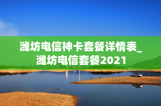 潍坊电信神卡套餐详情表_潍坊电信套餐2021