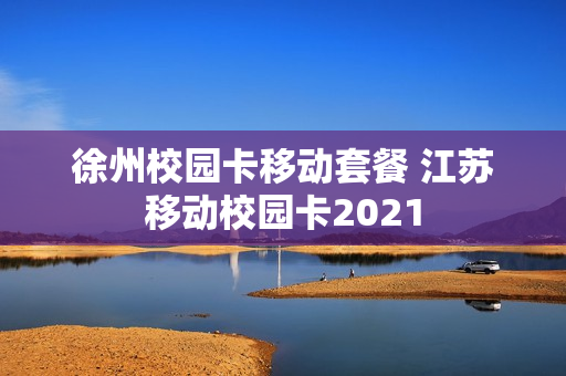 徐州校园卡移动套餐 江苏移动校园卡2021