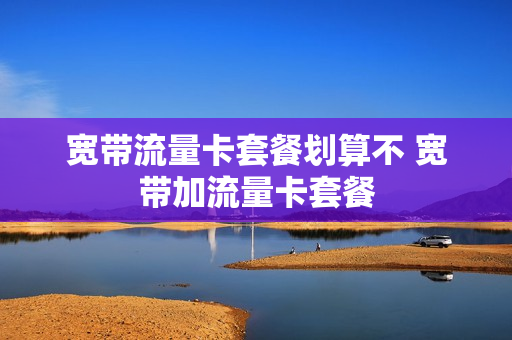 宽带流量卡套餐划算不 宽带加流量卡套餐