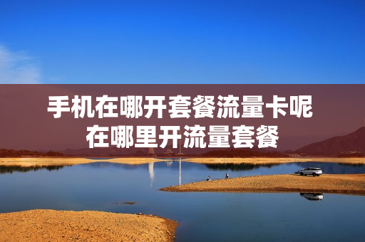 手机在哪开套餐流量卡呢 在哪里开流量套餐