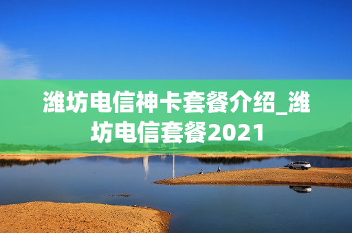 潍坊电信神卡套餐介绍_潍坊电信套餐2021