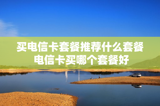买电信卡套餐推荐什么套餐 电信卡买哪个套餐好