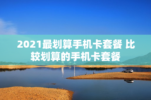 2021最划算手机卡套餐 比较划算的手机卡套餐