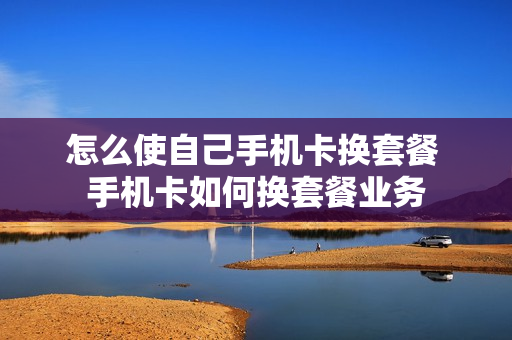 怎么使自己手机卡换套餐 手机卡如何换套餐业务