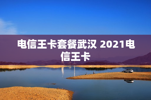 电信王卡套餐武汉 2021电信王卡