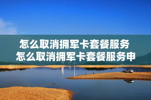 怎么取消拥军卡套餐服务 怎么取消拥军卡套餐服务申请