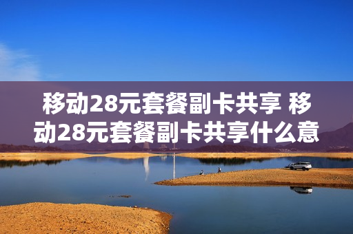 移动28元套餐副卡共享 移动28元套餐副卡共享什么意思
