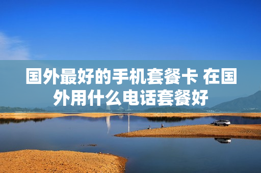 国外最好的手机套餐卡 在国外用什么电话套餐好