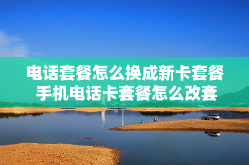 电话套餐怎么换成新卡套餐 手机电话卡套餐怎么改套餐