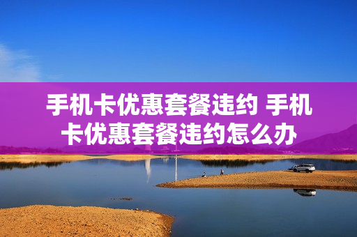 手机卡优惠套餐违约 手机卡优惠套餐违约怎么办