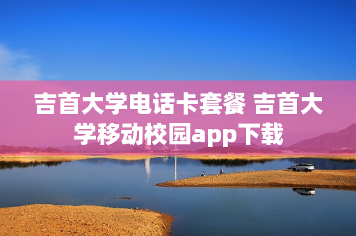 吉首大学电话卡套餐 吉首大学移动校园app下载