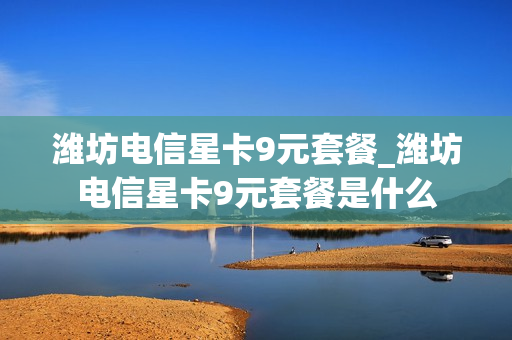 潍坊电信星卡9元套餐_潍坊电信星卡9元套餐是什么