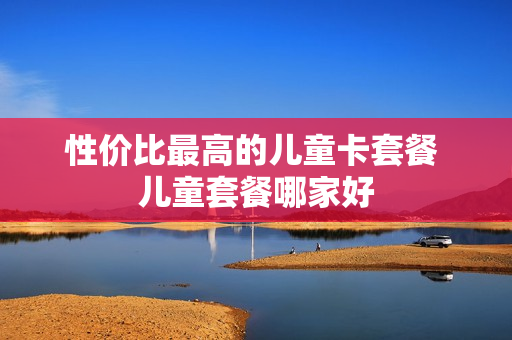 性价比最高的儿童卡套餐 儿童套餐哪家好