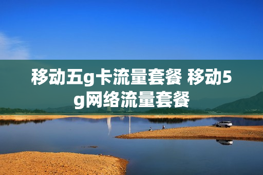 移动五g卡流量套餐 移动5g网络流量套餐