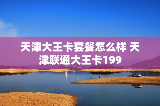天津大王卡套餐怎么样 天津联通大王卡199