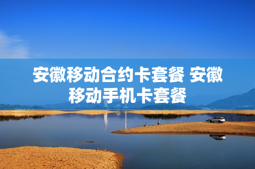安徽移动合约卡套餐 安徽移动手机卡套餐