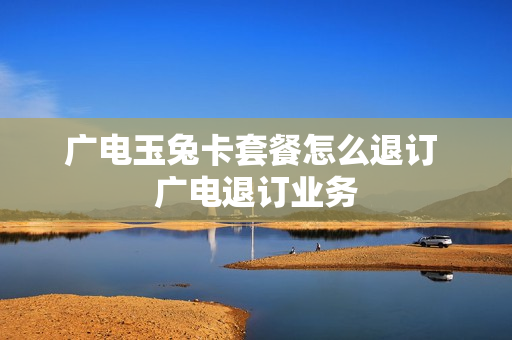 广电玉兔卡套餐怎么退订 广电退订业务